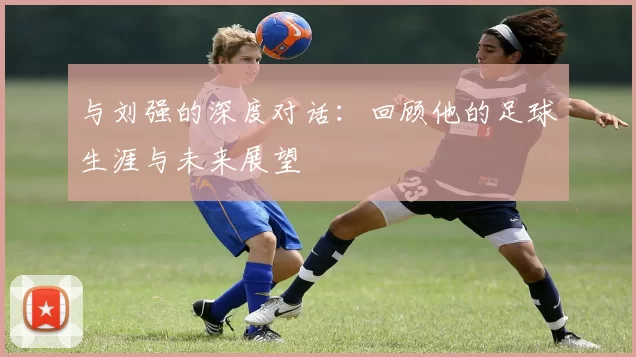 与刘强的深度对话：回顾他的足球生涯与未来展望