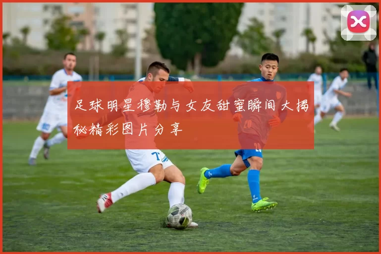 足球明星穆勒与女友甜蜜瞬间大揭秘精彩图片分享