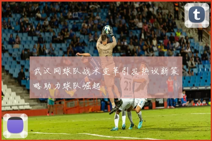 武汉网球队战术变革引发热议新策略助力球队崛起
