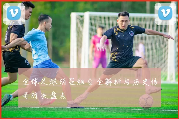全球足球明星组合全解析与历史传奇对决盘点