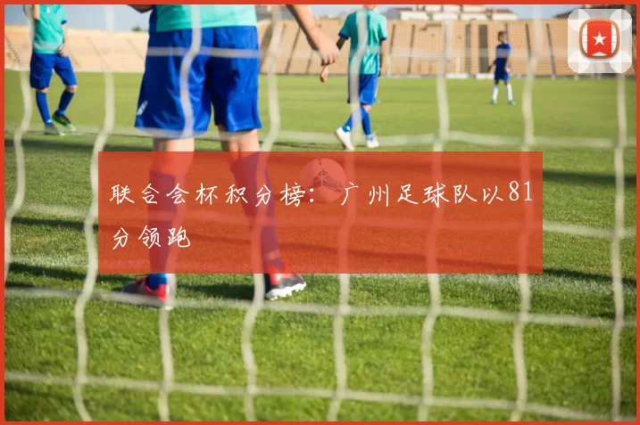 联合会杯积分榜：广州足球队以81分领跑