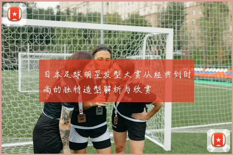 日本足球明星发型大赏从经典到时尚的独特造型解析与欣赏