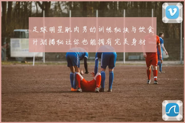 足球明星肌肉男的训练秘诀与饮食计划揭秘让你也能拥有完美身材