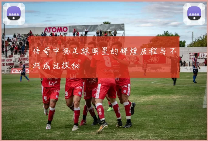 传奇中场足球明星的辉煌历程与不朽成就探秘