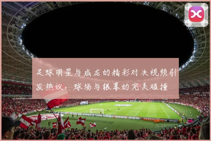足球明星与成龙的精彩对决视频引发热议，球场与银幕的完美碰撞