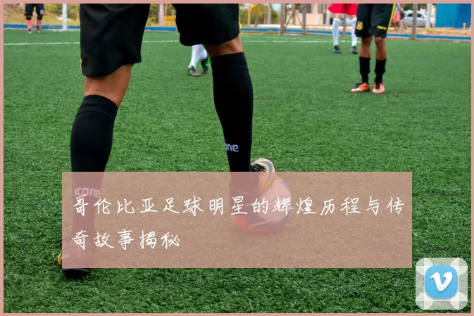哥伦比亚足球明星的辉煌历程与传奇故事揭秘