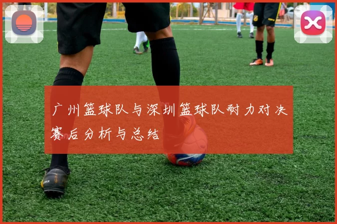 广州篮球队与深圳篮球队耐力对决赛后分析与总结